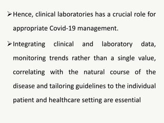 Hence, clinical laboratories has a crucial role for
appropriate Covid-19 management.
Integrating clinical and laboratory data,
monitoring trends rather than a single value,
correlating with the natural course of the
disease and tailoring guidelines to the individual
patient and healthcare setting are essential
 