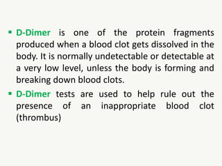  D-Dimer is one of the protein fragments
produced when a blood clot gets dissolved in the
body. It is normally undetectable or detectable at
a very low level, unless the body is forming and
breaking down blood clots.
 D-Dimer tests are used to help rule out the
presence of an inappropriate blood clot
(thrombus)
 