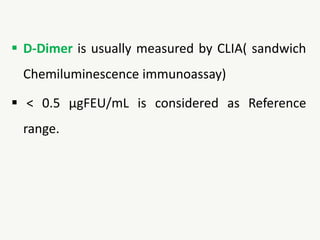 D-Dimer is usually measured by CLIA( sandwich
Chemiluminescence immunoassay)
 < 0.5 µgFEU/mL is considered as Reference
range.
 