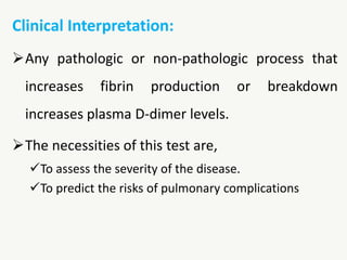 Clinical Interpretation:
Any pathologic or non-pathologic process that
increases fibrin production or breakdown
increases plasma D-dimer levels.
The necessities of this test are,
To assess the severity of the disease.
To predict the risks of pulmonary complications
 