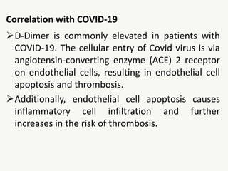 Correlation with COVID-19
D-Dimer is commonly elevated in patients with
COVID-19. The cellular entry of Covid virus is via
angiotensin‐converting enzyme (ACE) 2 receptor
on endothelial cells, resulting in endothelial cell
apoptosis and thrombosis.
Additionally, endothelial cell apoptosis causes
inflammatory cell infiltration and further
increases in the risk of thrombosis.
 