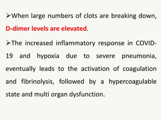 When large numbers of clots are breaking down,
D-dimer levels are elevated.
The increased inflammatory response in COVID-
19 and hypoxia due to severe pneumonia,
eventually leads to the activation of coagulation
and fibrinolysis, followed by a hypercoagulable
state and multi organ dysfunction.
 