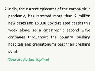 India, the current epicenter of the corona virus
pandemic, has reported more than 2 million
new cases and 18,000 Covid-related deaths this
week alone, as a catastrophic second wave
continues throughout the country, pushing
hospitals and crematoriums past their breaking
point.
(Source : Forbes Topline)
 