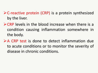 C-reactive protein (CRP) is a protein synthesized
by the liver.
CRP levels in the blood increase when there is a
condition causing inflammation somewhere in
the body.
A CRP test is done to detect inflammation due
to acute conditions or to monitor the severity of
disease in chronic conditions.
 