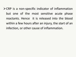 CRP is a non-specific indicator of inflammation
but one of the most sensitive acute phase
reactants. Hence it is released into the blood
within a few hours after an injury, the start of an
infection, or other cause of inflammation.
 