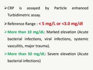 CRP is assayed by Particle enhanced
Turbidimetric assay.
Reference Range : < 5 mg/L or <3.0 mg/dl
More than 10 mg/dL: Marked elevation (Acute
bacterial infections, viral infections, systemic
vasculitis, major trauma).
More than 50 mg/dL: Severe elevation (Acute
bacterial infections)
 