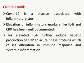 CRP in Covid:
Covid-19 is a disease associated with
inflammatory storm.
Elevation of inflammatory markers like IL-6 and
CRP has been well documented.
This elevated IL-6 further induce hepatic
production of CRP an acute phase proteins which
causes alteration in immune response and
systemic inflammation.
 