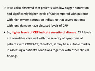  It was also observed that patients with low oxygen saturation
had significantly higher levels of CRP compared with patients
with high oxygen saturation indicating that severe patients
with lung damage have elevated levels of CRP.
 So, higher levels of CRP indicate severity of disease. CRP levels
are correlates very well with the severity of symptoms of
patients with COVID‐19; therefore, it may be a suitable marker
in assessing a patient's conditions together with other clinical
findings.
 