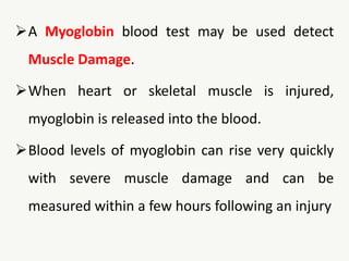 A Myoglobin blood test may be used detect
Muscle Damage.
When heart or skeletal muscle is injured,
myoglobin is released into the blood.
Blood levels of myoglobin can rise very quickly
with severe muscle damage and can be
measured within a few hours following an injury
 