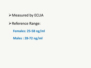 Measured by ECLIA
Reference Range:
Females: 25-58 ng/ml
Males : 28-72 ng/ml
 