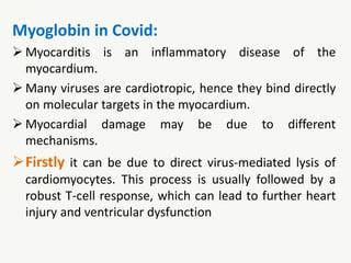 Myoglobin in Covid:
 Myocarditis is an inflammatory disease of the
myocardium.
 Many viruses are cardiotropic, hence they bind directly
on molecular targets in the myocardium.
 Myocardial damage may be due to different
mechanisms.
Firstly it can be due to direct virus-mediated lysis of
cardiomyocytes. This process is usually followed by a
robust T-cell response, which can lead to further heart
injury and ventricular dysfunction
 
