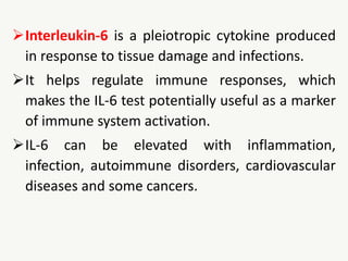 Interleukin-6 is a pleiotropic cytokine produced
in response to tissue damage and infections.
It helps regulate immune responses, which
makes the IL-6 test potentially useful as a marker
of immune system activation.
IL-6 can be elevated with inflammation,
infection, autoimmune disorders, cardiovascular
diseases and some cancers.
 