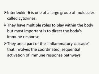 Interleukin-6 is one of a large group of molecules
called cytokines.
They have multiple roles to play within the body
but most important is to direct the body's
immune response.
They are a part of the "inflammatory cascade"
that involves the coordinated, sequential
activation of immune response pathways.
 