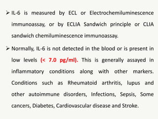  IL-6 is measured by ECL or Electrochemiluminescence
immunoassay, or by ECLIA Sandwich principle or CLIA
sandwich chemiluminescence immunoassay.
 Normally, IL-6 is not detected in the blood or is present in
low levels (< 7.0 pg/ml). This is generally assayed in
inflammatory conditions along with other markers.
Conditions such as Rheumatoid arthritis, lupus and
other autoimmune disorders, Infections, Sepsis, Some
cancers, Diabetes, Cardiovascular disease and Stroke.
 