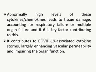 Abnormally high levels of these
cytokines/chemokines leads to tissue damage,
accounting for respiratory failure or multiple
organ failure and IL-6 is key factor contributing
to this.
It contributes to COVID-19-associated cytokine
storms, largely enhancing vascular permeability
and impairing the organ function.
 