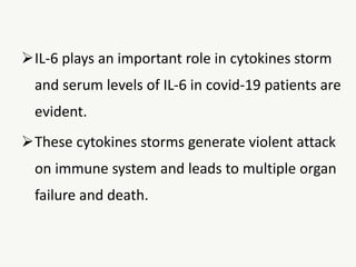 IL-6 plays an important role in cytokines storm
and serum levels of IL-6 in covid-19 patients are
evident.
These cytokines storms generate violent attack
on immune system and leads to multiple organ
failure and death.
 