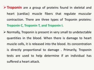 Troponin are a group of proteins found in skeletal and
heart (cardiac) muscle fibers that regulate muscular
contraction. There are three types of Troponin proteins:
Troponin C, Troponin T, and Troponin I.
 Normally, Troponin is present in very small to undetectable
quantities in the blood. When there is damage to heart
muscle cells, it is released into the blood. Its concentration
is directly proportional to damage . Primarily, Troponin
tests are used to help determine if an individual has
suffered a heart attack.
 