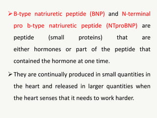 B-type natriuretic peptide (BNP) and N-terminal
pro b-type natriuretic peptide (NTproBNP) are
peptide (small proteins) that are
either hormones or part of the peptide that
contained the hormone at one time.
They are continually produced in small quantities in
the heart and released in larger quantities when
the heart senses that it needs to work harder.
 