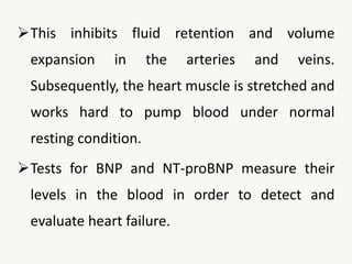 This inhibits fluid retention and volume
expansion in the arteries and veins.
Subsequently, the heart muscle is stretched and
works hard to pump blood under normal
resting condition.
Tests for BNP and NT-proBNP measure their
levels in the blood in order to detect and
evaluate heart failure.
 
