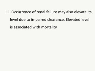 iii. Occurrence of renal failure may also elevate its
level due to impaired clearance. Elevated level
is associated with mortality
 