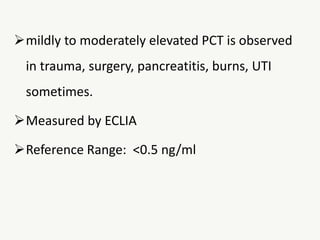 mildly to moderately elevated PCT is observed
in trauma, surgery, pancreatitis, burns, UTI
sometimes.
Measured by ECLIA
Reference Range: <0.5 ng/ml
 