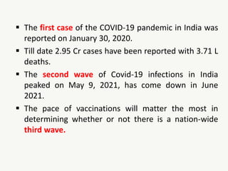  The first case of the COVID-19 pandemic in India was
reported on January 30, 2020.
 Till date 2.95 Cr cases have been reported with 3.71 L
deaths.
 The second wave of Covid-19 infections in India
peaked on May 9, 2021, has come down in June
2021.
 The pace of vaccinations will matter the most in
determining whether or not there is a nation-wide
third wave.
 