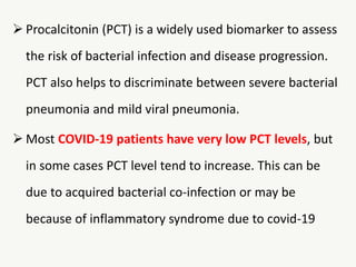  Procalcitonin (PCT) is a widely used biomarker to assess
the risk of bacterial infection and disease progression.
PCT also helps to discriminate between severe bacterial
pneumonia and mild viral pneumonia.
 Most COVID-19 patients have very low PCT levels, but
in some cases PCT level tend to increase. This can be
due to acquired bacterial co-infection or may be
because of inflammatory syndrome due to covid-19
 