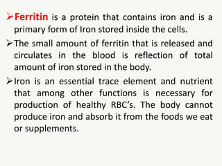Ferritin is a protein that contains iron and is a
primary form of Iron stored inside the cells.
The small amount of ferritin that is released and
circulates in the blood is reflection of total
amount of iron stored in the body.
Iron is an essential trace element and nutrient
that among other functions is necessary for
production of healthy RBC’s. The body cannot
produce iron and absorb it from the foods we eat
or supplements.
 