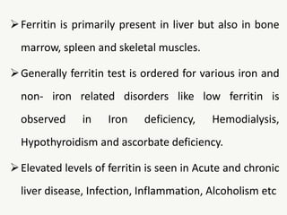 Ferritin is primarily present in liver but also in bone
marrow, spleen and skeletal muscles.
Generally ferritin test is ordered for various iron and
non- iron related disorders like low ferritin is
observed in Iron deficiency, Hemodialysis,
Hypothyroidism and ascorbate deficiency.
Elevated levels of ferritin is seen in Acute and chronic
liver disease, Infection, Inflammation, Alcoholism etc
 