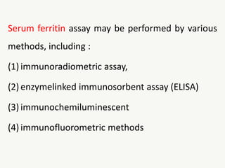 Serum ferritin assay may be performed by various
methods, including :
(1) immunoradiometric assay,
(2) enzymelinked immunosorbent assay (ELISA)
(3) immunochemiluminescent
(4) immunofluorometric methods
 