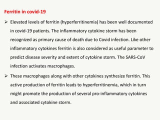 Ferritin in covid-19
 Elevated levels of ferritin (hyperferritinemia) has been well documented
in covid-19 patients. The inflammatory cytokine storm has been
recognized as primary cause of death due to Covid infection. Like other
inflammatory cytokines ferritin is also considered as useful parameter to
predict disease severity and extent of cytokine storm. The SARS-CoV
infection activates macrophages.
 These macrophages along with other cytokines synthesize ferritin. This
active production of ferritin leads to hyperferritinemia, which in turn
might promote the production of several pro-inflammatory cytokines
and associated cytokine storm.
 