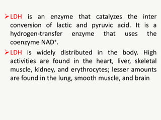 LDH is an enzyme that catalyzes the inter
conversion of lactic and pyruvic acid. It is a
hydrogen-transfer enzyme that uses the
coenzyme NAD+.
LDH is widely distributed in the body. High
activities are found in the heart, liver, skeletal
muscle, kidney, and erythrocytes; lesser amounts
are found in the lung, smooth muscle, and brain
 