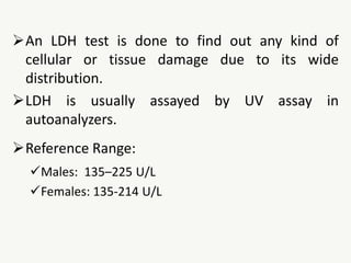 An LDH test is done to find out any kind of
cellular or tissue damage due to its wide
distribution.
LDH is usually assayed by UV assay in
autoanalyzers.
Reference Range:
Males: 135–225 U/L
Females: 135-214 U/L
 