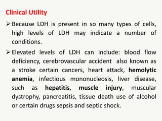 Clinical Utility
Because LDH is present in so many types of cells,
high levels of LDH may indicate a number of
conditions.
Elevated levels of LDH can include: blood flow
deficiency, cerebrovascular accident also known as
a stroke certain cancers, heart attack, hemolytic
anemia, infectious mononucleosis, liver disease,
such as hepatitis, muscle injury, muscular
dystrophy, pancreatitis, tissue death use of alcohol
or certain drugs sepsis and septic shock.
 