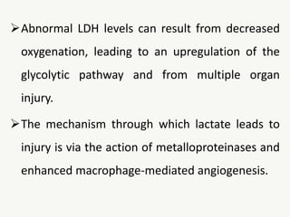 Abnormal LDH levels can result from decreased
oxygenation, leading to an upregulation of the
glycolytic pathway and from multiple organ
injury.
The mechanism through which lactate leads to
injury is via the action of metalloproteinases and
enhanced macrophage-mediated angiogenesis.
 