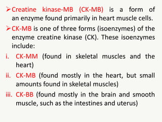 Creatine kinase-MB (CK-MB) is a form of
an enzyme found primarily in heart muscle cells.
CK-MB is one of three forms (isoenzymes) of the
enzyme creatine kinase (CK). These isoenzymes
include:
i. CK-MM (found in skeletal muscles and the
heart)
ii. CK-MB (found mostly in the heart, but small
amounts found in skeletal muscles)
iii. CK-BB (found mostly in the brain and smooth
muscle, such as the intestines and uterus)
 