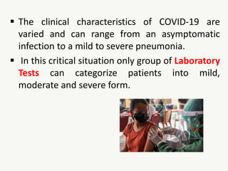  The clinical characteristics of COVID-19 are
varied and can range from an asymptomatic
infection to a mild to severe pneumonia.
 In this critical situation only group of Laboratory
Tests can categorize patients into mild,
moderate and severe form.
 
