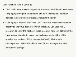 Liver Function Tests in Covid-19
 The Covid-19 outbreak is a significant threat to public health worldwide.
Lung injury is the primary outcome of Covid-19 infection; however,
damage can occur in other organs, including the Liver.
 Liver injury in patients with SARS CoV-2 infection may have happened
directly by the virus itself. It is known that SARS-CoV uses ACE-2
receptors to enter the host cell; these receptors have low activity in the
Liver but are abundantly expressed in cholangiocytes. One of the
possible mechanisms of liver damage in Covid-19 is through
cholangiocytes. SARS-CoV-2 kinds to ACE2 on cholangiocytes and
induce liver damage.
 