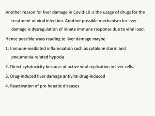Another reason for liver damage in Covid-19 is the usage of drugs for the
treatment of viral infection. Another possible mechanism for liver
damage is dysregulation of innate immune response due to viral load.
Hence possible ways reading to liver damage maybe
1. Immune-mediated inflammation such as cytokine storm and
pneumonia-related hypoxia
2. Direct cytotoxicity because of active viral replication in liver cells.
3. Drug-induced liver damage antiviral drug-induced
4. Reactivation of pre-hepatic diseases
 