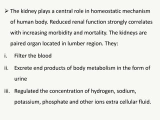 The kidney plays a central role in homeostatic mechanism
of human body. Reduced renal function strongly correlates
with increasing morbidity and mortality. The kidneys are
paired organ located in lumber region. They:
i. Filter the blood
ii. Excrete end products of body metabolism in the form of
urine
iii. Regulated the concentration of hydrogen, sodium,
potassium, phosphate and other ions extra cellular fluid.
 
