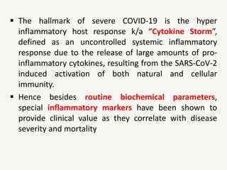  The hallmark of severe COVID-19 is the hyper
inflammatory host response k/a “Cytokine Storm”,
defined as an uncontrolled systemic inflammatory
response due to the release of large amounts of pro-
inflammatory cytokines, resulting from the SARS-CoV-2
induced activation of both natural and cellular
immunity.
 Hence besides routine biochemical parameters,
special inflammatory markers have been shown to
provide clinical value as they correlate with disease
severity and mortality
 