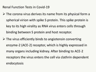 Renal Function Tests in Covid-19
 The corona virus derives its name from its physical form a
spherical virion with spike S protein. This spike protein is
key to its high virality as RNA virus enters cells through
binding between S protein and host receptor.
 The virus efficiently binds to angiotensin converting
enzyme-2 (ACE-2) receptor, which is highly expressed in
many organs including kidney. After binding to ACE-2
receptors the virus enters the cell via clathrin dependent
endocytosis
 