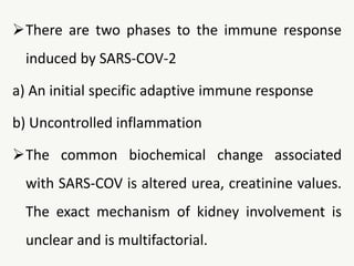There are two phases to the immune response
induced by SARS-COV-2
a) An initial specific adaptive immune response
b) Uncontrolled inflammation
The common biochemical change associated
with SARS-COV is altered urea, creatinine values.
The exact mechanism of kidney involvement is
unclear and is multifactorial.
 