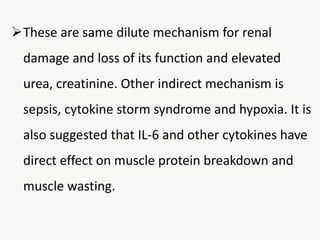 These are same dilute mechanism for renal
damage and loss of its function and elevated
urea, creatinine. Other indirect mechanism is
sepsis, cytokine storm syndrome and hypoxia. It is
also suggested that IL-6 and other cytokines have
direct effect on muscle protein breakdown and
muscle wasting.
 
