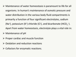  Maintenance of water homeostasis is paramount to life for all
organisms. In human’s maintenance of osmotic pressure and
water distribution in the various body fluid compartments is
primarily a function of four significant electrolytes, sodium
(Na+), potassium (K+) chloride (Cl-), and bicarbonate (HCO3
--).
Apart from water homeostasis, electrolyte plays a vital role in:
 Maintenance of pH
 Proper cardiac and muscle function
 Oxidation and reduction reactions
 Cofactors for enzymatic reactions.
 
