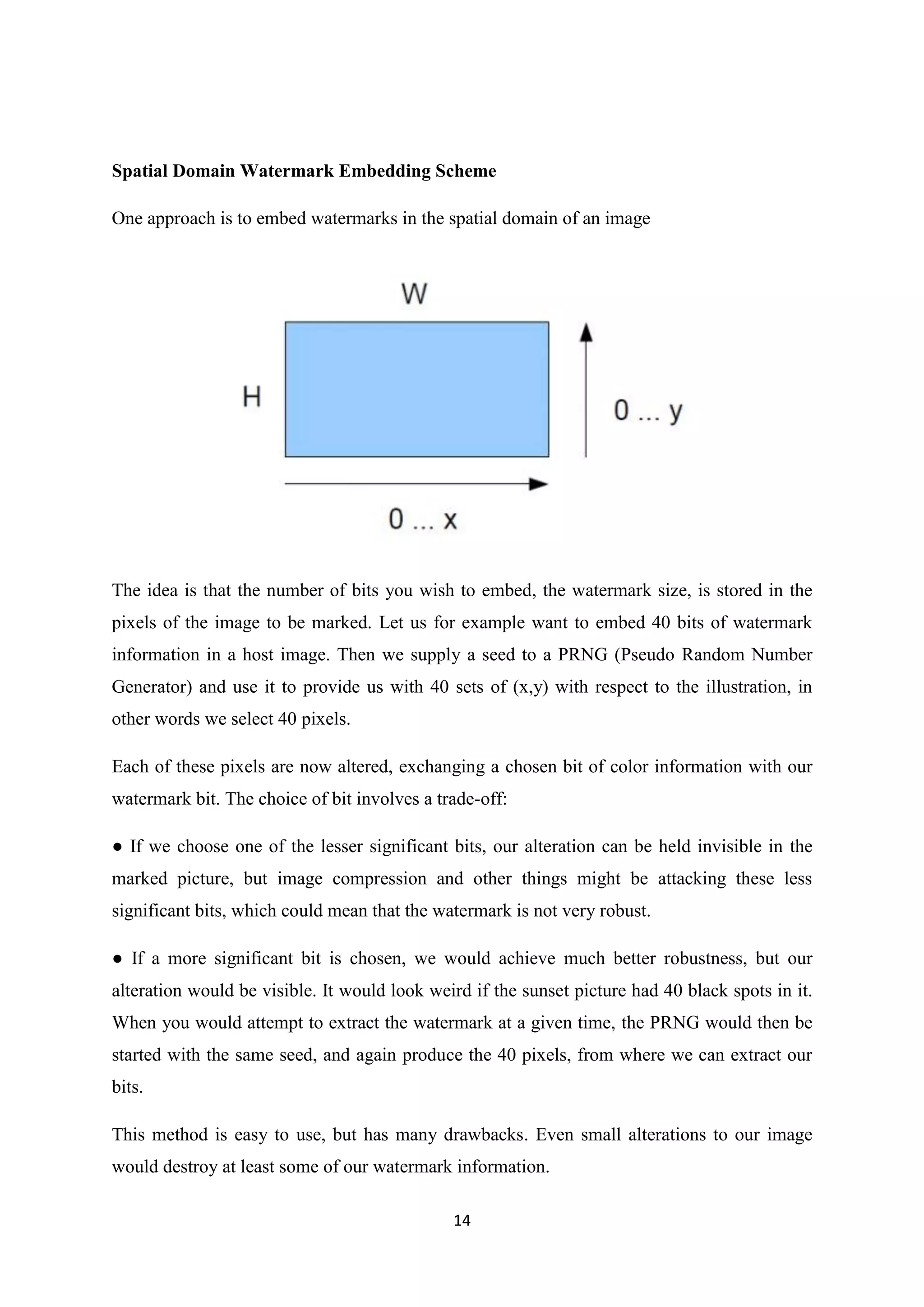 14
Spatial Domain Watermark Embedding Scheme
One approach is to embed watermarks in the spatial domain of an image
The idea is that the number of bits you wish to embed, the watermark size, is stored in the
pixels of the image to be marked. Let us for example want to embed 40 bits of watermark
information in a host image. Then we supply a seed to a PRNG (Pseudo Random Number
Generator) and use it to provide us with 40 sets of (x,y) with respect to the illustration, in
other words we select 40 pixels.
Each of these pixels are now altered, exchanging a chosen bit of color information with our
watermark bit. The choice of bit involves a trade-off:
● If we choose one of the lesser significant bits, our alteration can be held invisible in the
marked picture, but image compression and other things might be attacking these less
significant bits, which could mean that the watermark is not very robust.
● If a more significant bit is chosen, we would achieve much better robustness, but our
alteration would be visible. It would look weird if the sunset picture had 40 black spots in it.
When you would attempt to extract the watermark at a given time, the PRNG would then be
started with the same seed, and again produce the 40 pixels, from where we can extract our
bits.
This method is easy to use, but has many drawbacks. Even small alterations to our image
would destroy at least some of our watermark information.
 