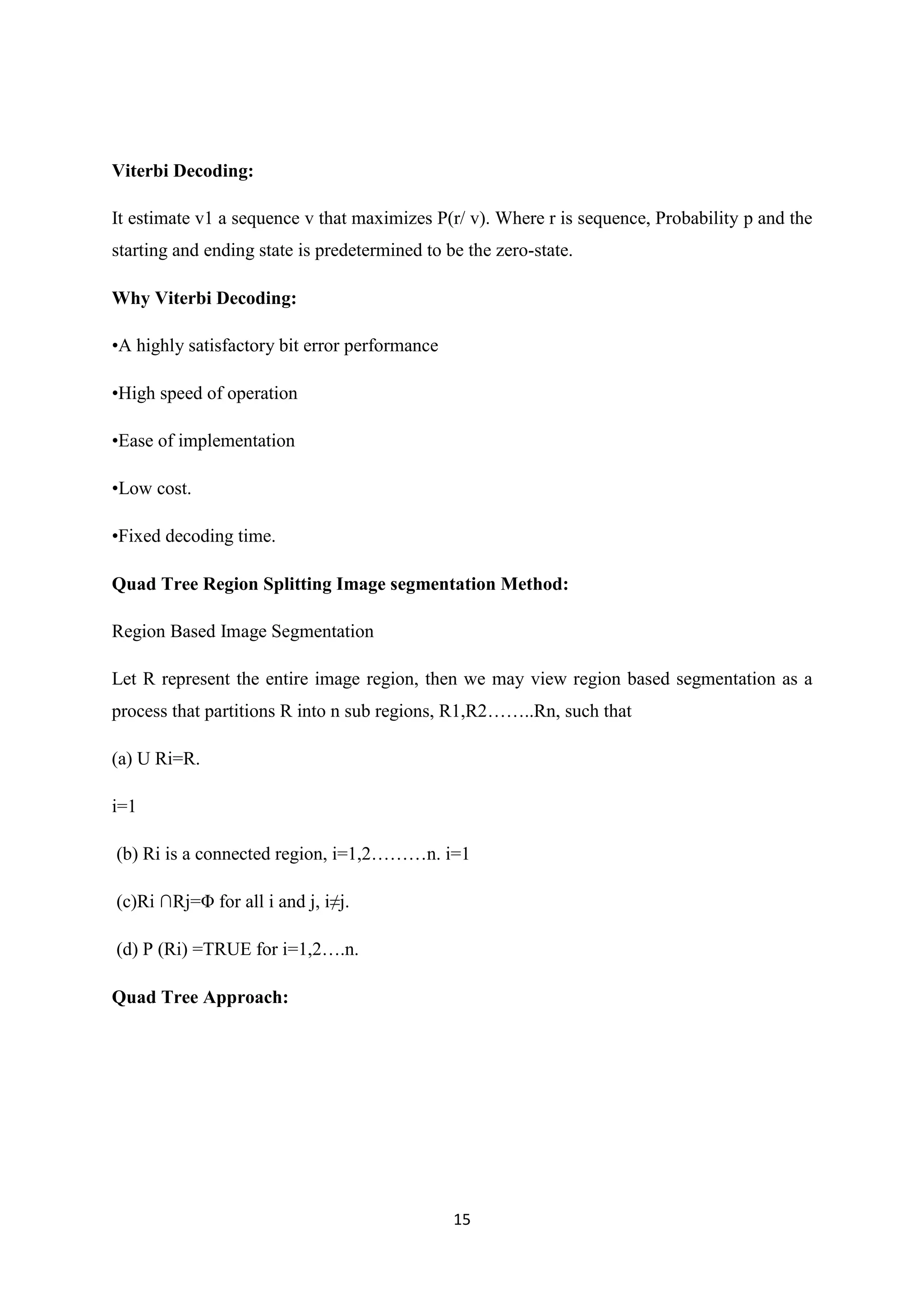 15
Viterbi Decoding:
It estimate v1 a sequence v that maximizes P(r/ v). Where r is sequence, Probability p and the
starting and ending state is predetermined to be the zero-state.
Why Viterbi Decoding:
•A highly satisfactory bit error performance
•High speed of operation
•Ease of implementation
•Low cost.
•Fixed decoding time.
Quad Tree Region Splitting Image segmentation Method:
Region Based Image Segmentation
Let R represent the entire image region, then we may view region based segmentation as a
process that partitions R into n sub regions, R1,R2……..Rn, such that
(a) U Ri=R.
i=1
(b) Ri is a connected region, i=1,2………n. i=1
(c)Ri ∩Rj=Φ for all i and j, i≠j.
(d) P (Ri) =TRUE for i=1,2….n.
Quad Tree Approach:
 