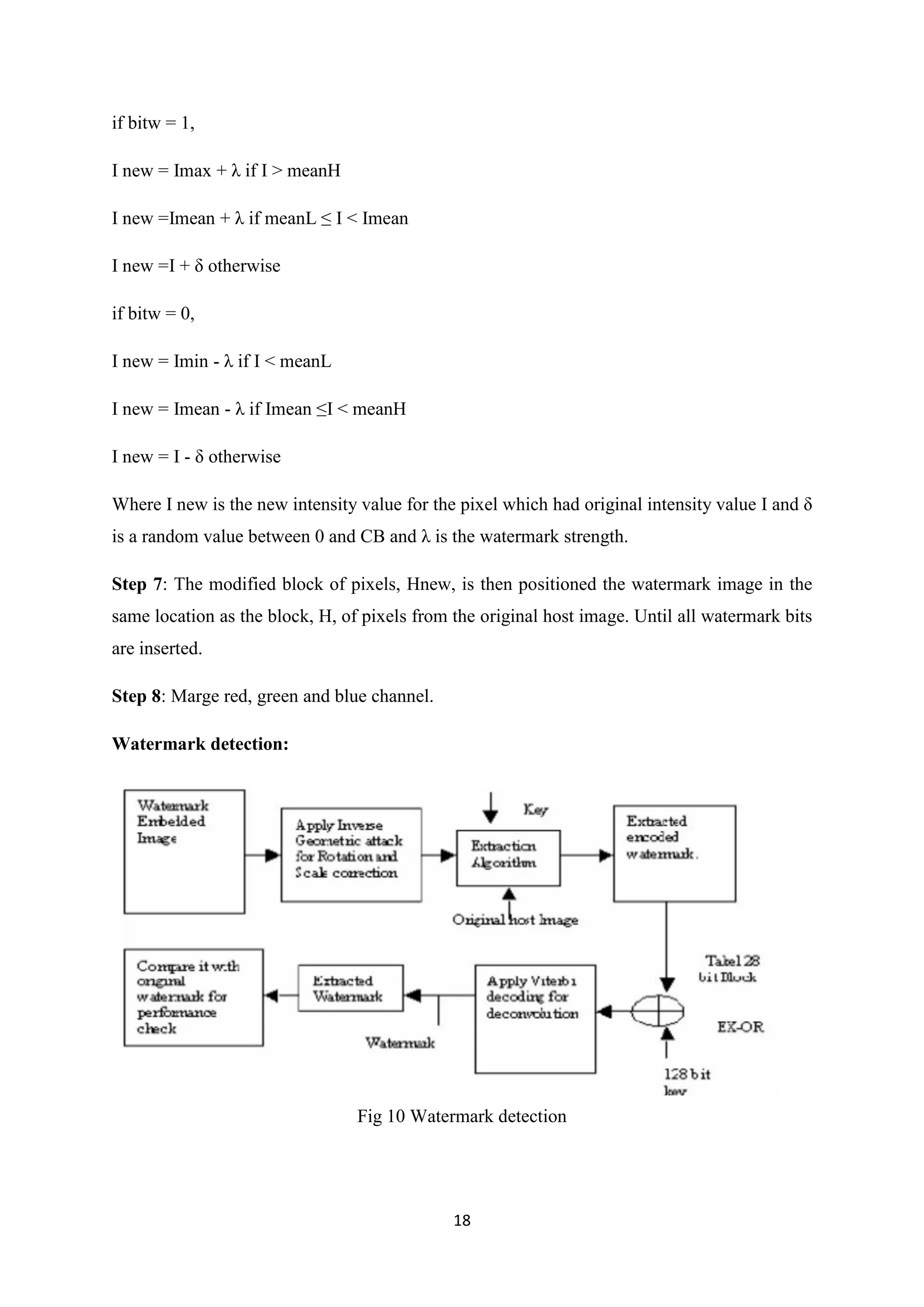 18
if bitw = 1,
I new = Imax + λ if I > meanH
I new =Imean + λ if meanL ≤ I < Imean
I new =I + δ otherwise
if bitw = 0,
I new = Imin - λ if I < meanL
I new = Imean - λ if Imean ≤I < meanH
I new = I - δ otherwise
Where I new is the new intensity value for the pixel which had original intensity value I and δ
is a random value between 0 and CB and λ is the watermark strength.
Step 7: The modified block of pixels, Hnew, is then positioned the watermark image in the
same location as the block, H, of pixels from the original host image. Until all watermark bits
are inserted.
Step 8: Marge red, green and blue channel.
Watermark detection:
Fig 10 Watermark detection
 