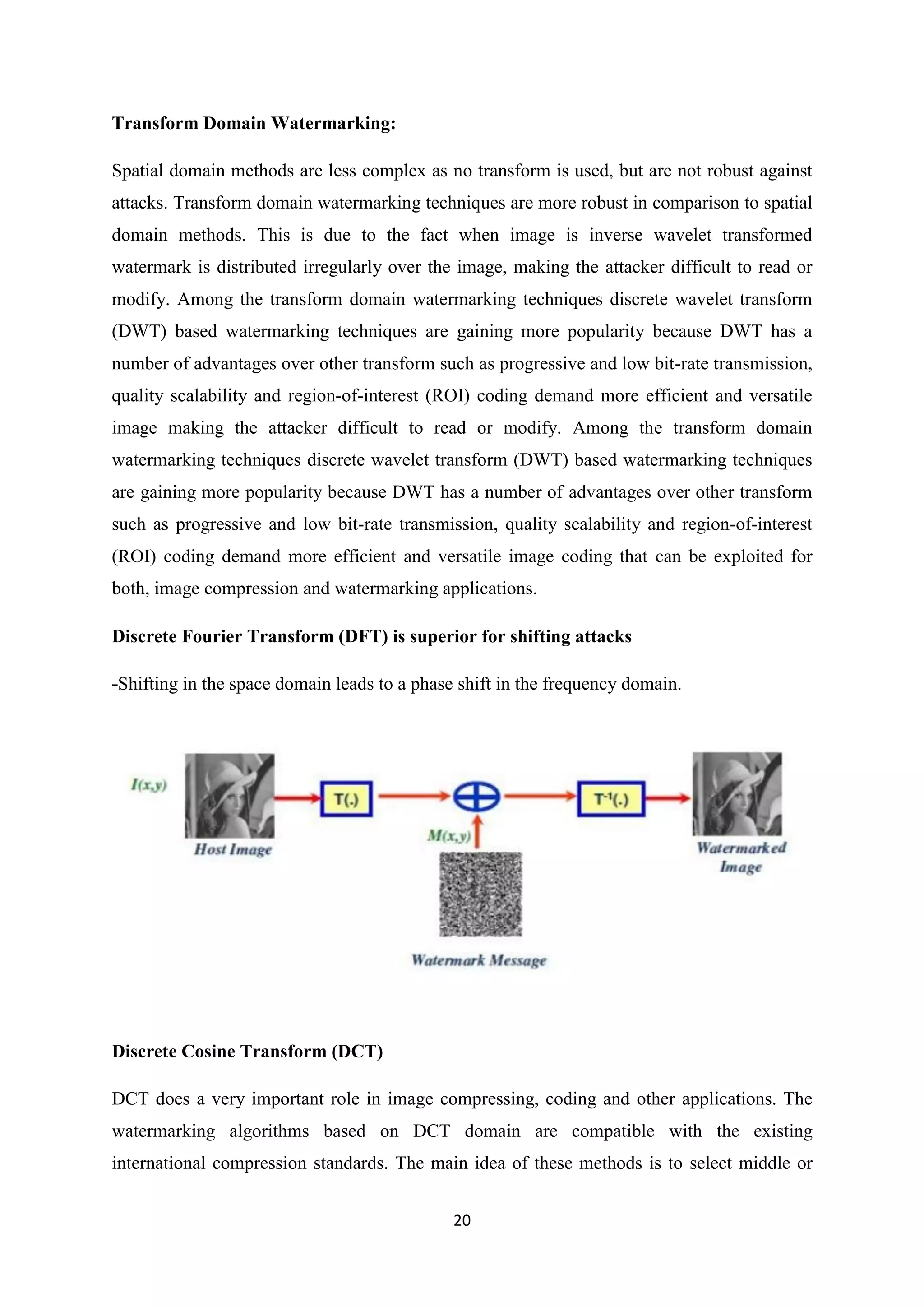 20
Transform Domain Watermarking:
Spatial domain methods are less complex as no transform is used, but are not robust against
attacks. Transform domain watermarking techniques are more robust in comparison to spatial
domain methods. This is due to the fact when image is inverse wavelet transformed
watermark is distributed irregularly over the image, making the attacker difficult to read or
modify. Among the transform domain watermarking techniques discrete wavelet transform
(DWT) based watermarking techniques are gaining more popularity because DWT has a
number of advantages over other transform such as progressive and low bit-rate transmission,
quality scalability and region-of-interest (ROI) coding demand more efficient and versatile
image making the attacker difficult to read or modify. Among the transform domain
watermarking techniques discrete wavelet transform (DWT) based watermarking techniques
are gaining more popularity because DWT has a number of advantages over other transform
such as progressive and low bit-rate transmission, quality scalability and region-of-interest
(ROI) coding demand more efficient and versatile image coding that can be exploited for
both, image compression and watermarking applications.
Discrete Fourier Transform (DFT) is superior for shifting attacks
-Shifting in the space domain leads to a phase shift in the frequency domain.
Discrete Cosine Transform (DCT)
DCT does a very important role in image compressing, coding and other applications. The
watermarking algorithms based on DCT domain are compatible with the existing
international compression standards. The main idea of these methods is to select middle or
 
