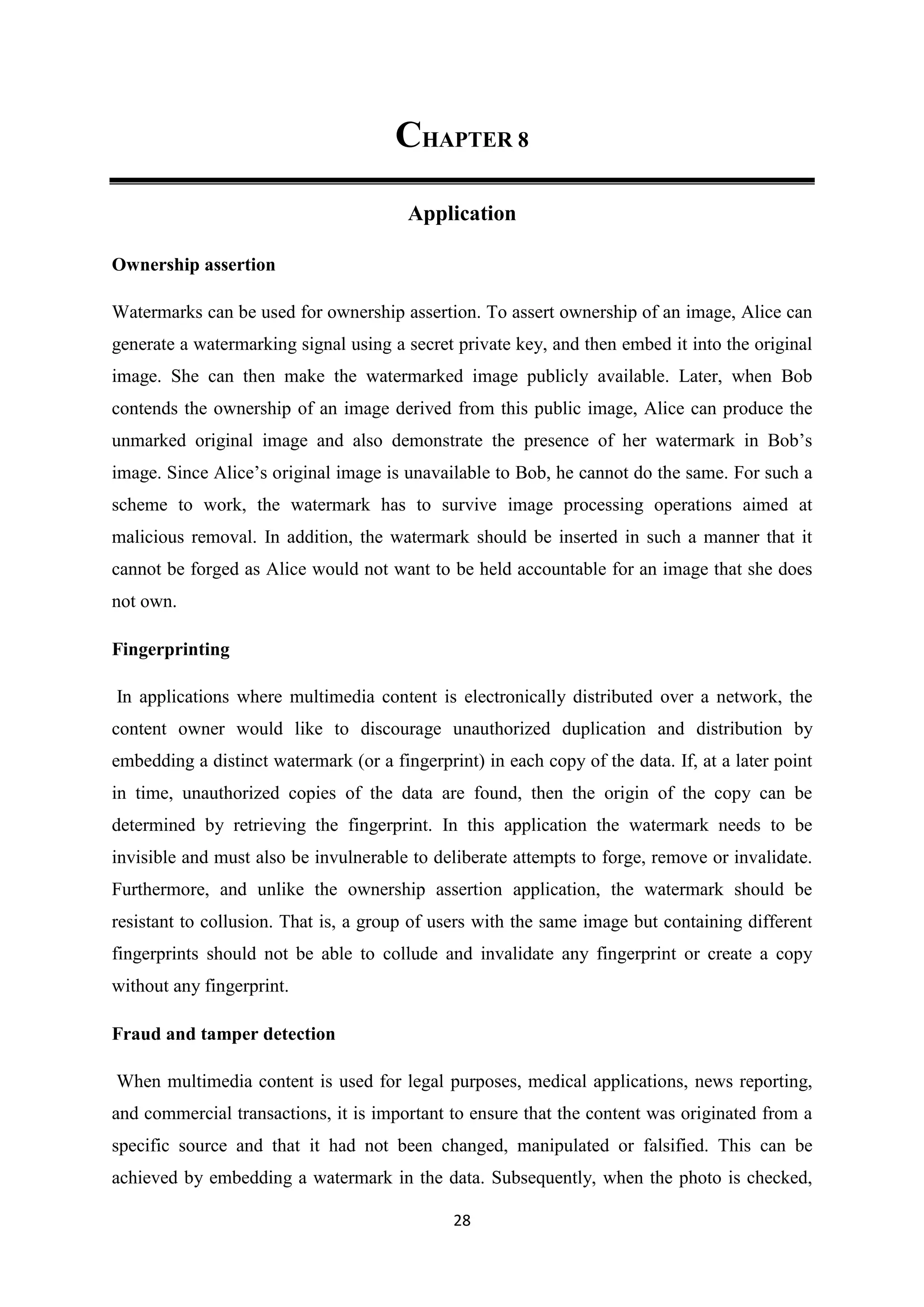 28
CHAPTER 8
Application
Ownership assertion
Watermarks can be used for ownership assertion. To assert ownership of an image, Alice can
generate a watermarking signal using a secret private key, and then embed it into the original
image. She can then make the watermarked image publicly available. Later, when Bob
contends the ownership of an image derived from this public image, Alice can produce the
unmarked original image and also demonstrate the presence of her watermark in Bob’s
image. Since Alice’s original image is unavailable to Bob, he cannot do the same. For such a
scheme to work, the watermark has to survive image processing operations aimed at
malicious removal. In addition, the watermark should be inserted in such a manner that it
cannot be forged as Alice would not want to be held accountable for an image that she does
not own.
Fingerprinting
In applications where multimedia content is electronically distributed over a network, the
content owner would like to discourage unauthorized duplication and distribution by
embedding a distinct watermark (or a fingerprint) in each copy of the data. If, at a later point
in time, unauthorized copies of the data are found, then the origin of the copy can be
determined by retrieving the fingerprint. In this application the watermark needs to be
invisible and must also be invulnerable to deliberate attempts to forge, remove or invalidate.
Furthermore, and unlike the ownership assertion application, the watermark should be
resistant to collusion. That is, a group of users with the same image but containing different
fingerprints should not be able to collude and invalidate any fingerprint or create a copy
without any fingerprint.
Fraud and tamper detection
When multimedia content is used for legal purposes, medical applications, news reporting,
and commercial transactions, it is important to ensure that the content was originated from a
specific source and that it had not been changed, manipulated or falsified. This can be
achieved by embedding a watermark in the data. Subsequently, when the photo is checked,
 